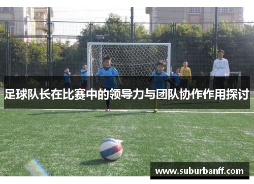 足球队长在比赛中的领导力与团队协作作用探讨